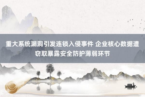 重大系统漏洞引发连锁入侵事件 企业核心数据遭窃取暴露安全防护薄弱环节