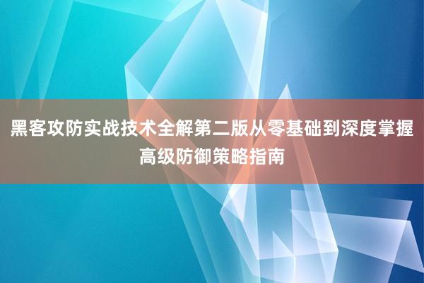 黑客攻防实战技术全解第二版从零基础到深度掌握高级防御策略指南