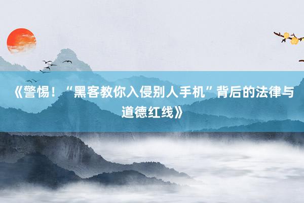 《警惕！“黑客教你入侵别人手机”背后的法律与道德红线》